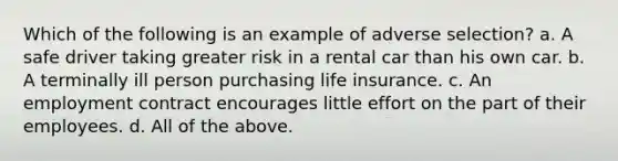 Which of the following is an example of adverse selection? a. A safe driver taking greater risk in a rental car than his own car. b. A terminally ill person purchasing life insurance. c. An employment contract encourages little effort on the part of their employees. d. All of the above.