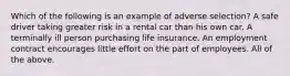 Which of the following is an example of adverse selection? A safe driver taking greater risk in a rental car than his own car. A terminally ill person purchasing life insurance. An employment contract encourages little effort on the part of employees. All of the above.