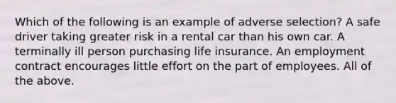 Which of the following is an example of adverse selection? A safe driver taking greater risk in a rental car than his own car. A terminally ill person purchasing life insurance. An employment contract encourages little effort on the part of employees. All of the above.