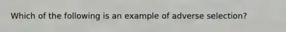 Which of the following is an example of adverse selection?