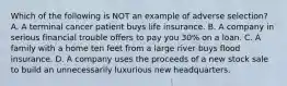 Which of the following is NOT an example of adverse selection? A. A terminal cancer patient buys life insurance. B. A company in serious financial trouble offers to pay you 30% on a loan. C. A family with a home ten feet from a large river buys flood insurance. D. A company uses the proceeds of a new stock sale to build an unnecessarily luxurious new headquarters.