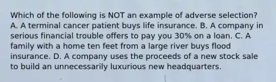 Which of the following is NOT an example of adverse selection? A. A terminal cancer patient buys life insurance. B. A company in serious financial trouble offers to pay you 30% on a loan. C. A family with a home ten feet from a large river buys flood insurance. D. A company uses the proceeds of a new stock sale to build an unnecessarily luxurious new headquarters.