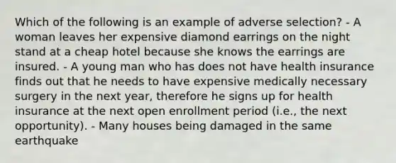 Which of the following is an example of adverse selection? - A woman leaves her expensive diamond earrings on the night stand at a cheap hotel because she knows the earrings are insured. - A young man who has does not have health insurance finds out that he needs to have expensive medically necessary surgery in the next year, therefore he signs up for health insurance at the next open enrollment period (i.e., the next opportunity). - Many houses being damaged in the same earthquake