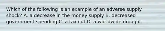 Which of the following is an example of an adverse supply shock? A. a decrease in the money supply B. decreased government spending C. a tax cut D. a worldwide drought