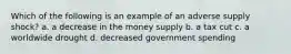 Which of the following is an example of an adverse supply shock? a. a decrease in the money supply b. a tax cut c. a worldwide drought d. decreased government spending