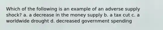 Which of the following is an example of an adverse supply shock? a. a decrease in the money supply b. a tax cut c. a worldwide drought d. decreased government spending