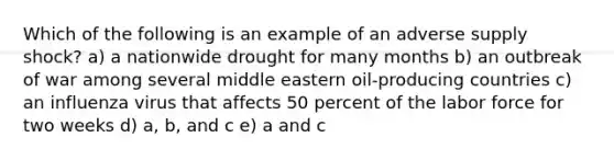 Which of the following is an example of an adverse supply shock? a) a nationwide drought for many months b) an outbreak of war among several middle eastern oil-producing countries c) an influenza virus that affects 50 percent of the labor force for two weeks d) a, b, and c e) a and c