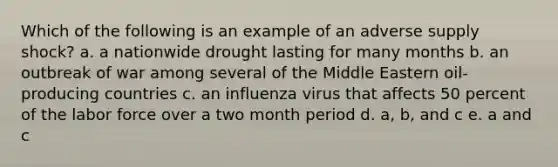 Which of the following is an example of an adverse supply shock? a. a nationwide drought lasting for many months b. an outbreak of war among several of the Middle Eastern oil-producing countries c. an influenza virus that affects 50 percent of the labor force over a two month period d. a, b, and c e. a and c