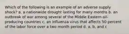 Which of the following is an example of an adverse supply shock? a. a nationwide drought lasting for many months b. an outbreak of war among several of the Middle Eastern oil-producing countries c. an influenza virus that affects 50 percent of the labor force over a two month period d. a, b, and c