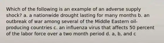 Which of the following is an example of an adverse supply shock? a. a nationwide drought lasting for many months b. an outbreak of war among several of the Middle Eastern oil-producing countries c. an influenza virus that affects 50 percent of the labor force over a two month period d. a, b, and c