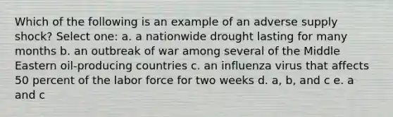 Which of the following is an example of an adverse supply shock? Select one: a. a nationwide drought lasting for many months b. an outbreak of war among several of the Middle Eastern oil-producing countries c. an influenza virus that affects 50 percent of the labor force for two weeks d. a, b, and c e. a and c