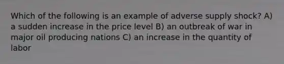 Which of the following is an example of adverse supply shock? A) a sudden increase in the price level B) an outbreak of war in major oil producing nations C) an increase in the quantity of labor