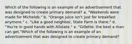 Which of the following is an example of an advertisement that was designed to create primary demand? a. "Weekends were made for Michelob." b. "Orange juice isn't just for breakfast anymore." c. "Like a good neighbor, State Farm is there." d. "You're in good hands with Allstate." e. "Gillette: the best a man can get."Which of the following is an example of an advertisement that was designed to create primary demand?