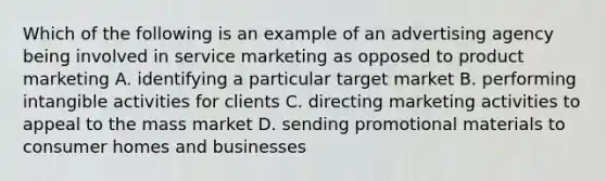 Which of the following is an example of an advertising agency being involved in service marketing as opposed to product marketing A. identifying a particular target market B. performing intangible activities for clients C. directing marketing activities to appeal to the mass market D. sending promotional materials to consumer homes and businesses