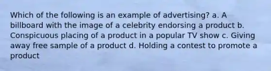 Which of the following is an example of advertising? a. A billboard with the image of a celebrity endorsing a product b. Conspicuous placing of a product in a popular TV show c. Giving away free sample of a product d. Holding a contest to promote a product