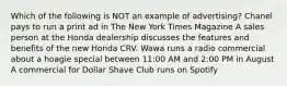 Which of the following is NOT an example of advertising? Chanel pays to run a print ad in The New York Times Magazine A sales person at the Honda dealership discusses the features and benefits of the new Honda CRV. Wawa runs a radio commercial about a hoagie special between 11:00 AM and 2:00 PM in August A commercial for Dollar Shave Club runs on Spotify