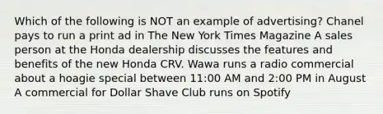 Which of the following is NOT an example of advertising? Chanel pays to run a print ad in The New York Times Magazine A sales person at the Honda dealership discusses the features and benefits of the new Honda CRV. Wawa runs a radio commercial about a hoagie special between 11:00 AM and 2:00 PM in August A commercial for Dollar Shave Club runs on Spotify