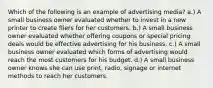 Which of the following is an example of advertising media? a.) A small business owner evaluated whether to invest in a new printer to create fliers for her customers. b.) A small business owner evaluated whether offering coupons or special pricing deals would be effective advertising for his business. c.) A small business owner evaluated which forms of advertising would reach the most customers for his budget. d.) A small business owner knows she can use print, radio, signage or internet methods to reach her customers.