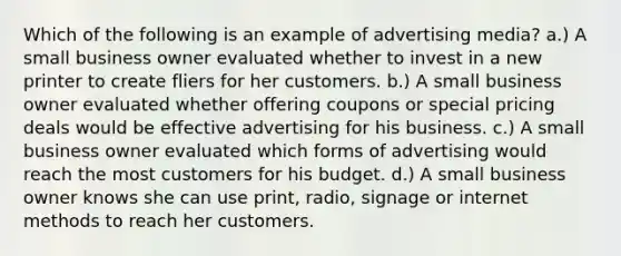 Which of the following is an example of advertising media? a.) A small business owner evaluated whether to invest in a new printer to create fliers for her customers. b.) A small business owner evaluated whether offering coupons or special pricing deals would be effective advertising for his business. c.) A small business owner evaluated which forms of advertising would reach the most customers for his budget. d.) A small business owner knows she can use print, radio, signage or internet methods to reach her customers.