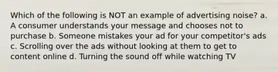 Which of the following is NOT an example of advertising noise? a. A consumer understands your message and chooses not to purchase b. Someone mistakes your ad for your competitor's ads c. Scrolling over the ads without looking at them to get to content online d. Turning the sound off while watching TV