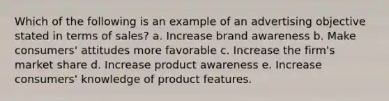 Which of the following is an example of an advertising objective stated in terms of sales? a. Increase brand awareness b. Make consumers' attitudes more favorable c. Increase the firm's market share d. Increase product awareness e. Increase consumers' knowledge of product features.