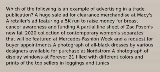 Which of the following is an example of advertising in a trade publication? A huge sale ad for clearance merchandise at Macy's A retailer's ad featuring a 5K run to raise money for breast cancer awareness and funding A partial line sheet of Zac Posen's new fall 2020 collection of contemporary women's separates that will be featured at Mercedes Fashion Week and a request for buyer appointments A photograph of all-black dresses by various designers available for purchase at Nordstrom A photograph of display windows at Forever 21 filled with different colors and prints of the top sellers in leggings and tunics