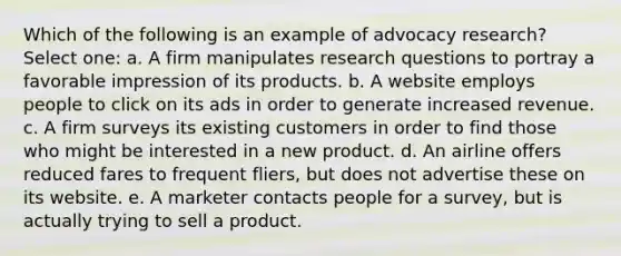 Which of the following is an example of advocacy research? Select one: a. A firm manipulates research questions to portray a favorable impression of its products. b. A website employs people to click on its ads in order to generate increased revenue. c. A firm surveys its existing customers in order to find those who might be interested in a new product. d. An airline offers reduced fares to frequent fliers, but does not advertise these on its website. e. A marketer contacts people for a survey, but is actually trying to sell a product.