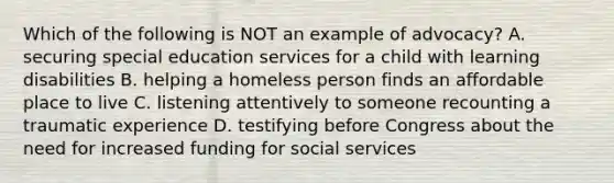 Which of the following is NOT an example of advocacy? A. securing special education services for a child with learning disabilities B. helping a homeless person finds an affordable place to live C. listening attentively to someone recounting a traumatic experience D. testifying before Congress about the need for increased funding for social services