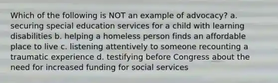 Which of the following is NOT an example of advocacy? a. securing special education services for a child with learning disabilities b. helping a homeless person finds an affordable place to live c. listening attentively to someone recounting a traumatic experience d. testifying before Congress about the need for increased funding for social services