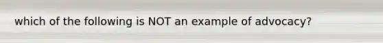 which of the following is NOT an example of advocacy?