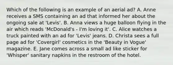 Which of the following is an example of an aerial ad? A. Anne receives a SMS containing an ad that informed her about the ongoing sale at 'Levis'. B. Anna views a huge balloon flying in the air which reads 'McDonald's - I'm loving it'. C. Alice watches a truck painted with an ad for 'Levis' jeans. D. Christa sees a full page ad for 'Covergirl' cosmetics in the 'Beauty in Vogue' magazine. E. Jane comes across a small ad like sticker for 'Whisper' sanitary napkins in the restroom of the hotel.