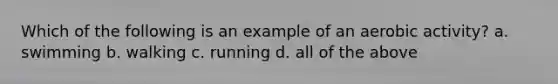 Which of the following is an example of an aerobic activity? a. swimming b. walking c. running d. all of the above