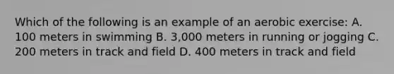 Which of the following is an example of an aerobic exercise: A. 100 meters in swimming B. 3,000 meters in running or jogging C. 200 meters in track and field D. 400 meters in track and field