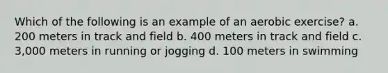 Which of the following is an example of an aerobic exercise? a. 200 meters in track and field b. 400 meters in track and field c. 3,000 meters in running or jogging d. 100 meters in swimming