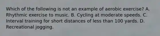 Which of the following is not an example of aerobic exercise? A. Rhythmic exercise to music. B. Cycling at moderate speeds. C. Interval training for short distances of less than 100 yards. D. Recreational jogging.