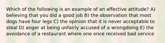 Which of the following is an example of an affective attitude? A) believing that you did a good job B) the observation that most dogs have four legs C) the opinion that it is never acceptable to steal D) anger at being unfairly accused of a wrongdoing E) the avoidance of a restaurant where one once received bad service