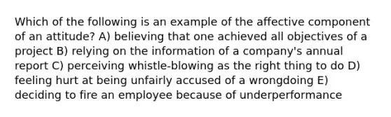 Which of the following is an example of the affective component of an attitude? A) believing that one achieved all objectives of a project B) relying on the information of a company's annual report C) perceiving whistle-blowing as the right thing to do D) feeling hurt at being unfairly accused of a wrongdoing E) deciding to fire an employee because of underperformance