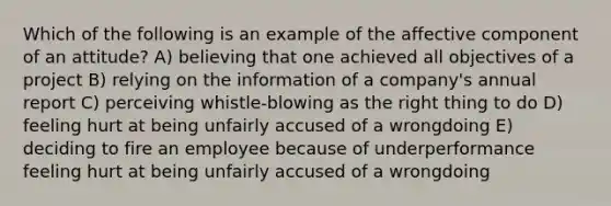 Which of the following is an example of the affective component of an attitude? A) believing that one achieved all objectives of a project B) relying on the information of a company's annual report C) perceiving whistle-blowing as the right thing to do D) feeling hurt at being unfairly accused of a wrongdoing E) deciding to fire an employee because of underperformance feeling hurt at being unfairly accused of a wrongdoing