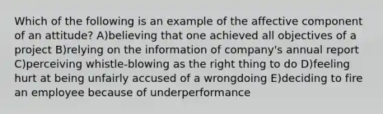 Which of the following is an example of the affective component of an attitude? A)believing that one achieved all objectives of a project B)relying on the information of company's annual report C)perceiving whistle-blowing as the right thing to do D)feeling hurt at being unfairly accused of a wrongdoing E)deciding to fire an employee because of underperformance