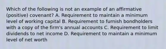 Which of the following is not an example of an affirmative (positive) covenant? A. Requirement to maintain a minimum level of working capital B. Requirement to furnish bondholders with a copy of the firm's annual accounts C. Requirement to limit dividends to net income D. Requirement to maintain a minimum level of net worth