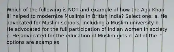 Which of the following is NOT and example of how the Aga Khan III helped to modernize Muslims in British India? Select one: a. He advocated for Muslim schools, including a Muslim university b. He advocated for the full participation of Indian women in society c. He advocated for the education of Muslim girls d. All of the options are examples