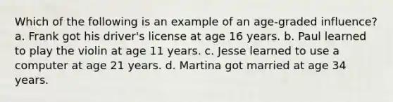 Which of the following is an example of an age-graded influence? a. Frank got his driver's license at age 16 years. b. Paul learned to play the violin at age 11 years. c. Jesse learned to use a computer at age 21 years. d. Martina got married at age 34 years.