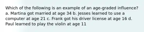 Which of the following is an example of an age-graded influence? a. Martina got married at age 34 b. Jesses learned to use a computer at age 21 c. Frank got his driver license at age 16 d. Paul learned to play the violin at age 11