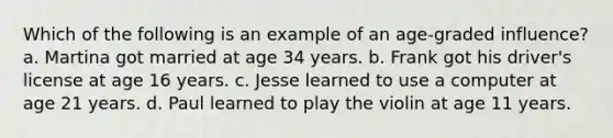 Which of the following is an example of an age-graded influence? a. Martina got married at age 34 years. b. Frank got his driver's license at age 16 years. c. Jesse learned to use a computer at age 21 years. d. Paul learned to play the violin at age 11 years.