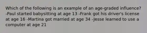 Which of the following is an example of an age-graded influence? -Paul started babysitting at age 13 -Frank got his driver's license at age 16 -Martina got married at age 34 -Jesse learned to use a computer at age 21