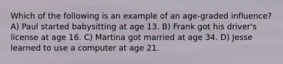 Which of the following is an example of an age-graded influence? A) Paul started babysitting at age 13. B) Frank got his driver's license at age 16. C) Martina got married at age 34. D) Jesse learned to use a computer at age 21.