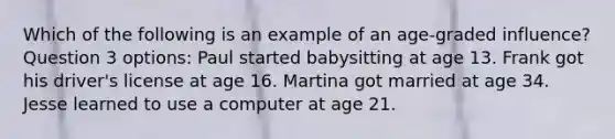 Which of the following is an example of an age-graded influence? Question 3 options: Paul started babysitting at age 13. Frank got his driver's license at age 16. Martina got married at age 34. Jesse learned to use a computer at age 21.