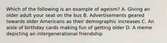 Which of the following is an example of ageism? A. Giving an older adult your seat on the bus B. Advertisements geared towards older Americans as their demographic increases C. An aisle of birthday cards making fun of getting older D. A meme depicting an intergenerational friendship