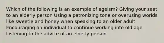 Which of the following is an example of ageism?​ ​Giving your seat to an elderly person ​Using a patronizing tone or overusing worlds like sweetie and honey when speaking to an older adult ​Encouraging an individual to continue working into old age ​Listening to the advice of an elderly person