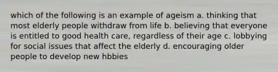 which of the following is an example of ageism a. thinking that most elderly people withdraw from life b. believing that everyone is entitled to good health care, regardless of their age c. lobbying for social issues that affect the elderly d. encouraging older people to develop new hbbies